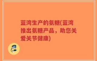 蓝湾生产的氨糖(蓝湾推出氨糖产品，助您关爱关节健康)