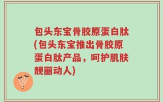 包头东宝骨胶原蛋白肽(包头东宝推出骨胶原蛋白肽产品，呵护肌肤靓丽动人)