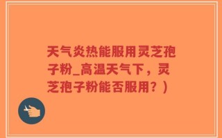 天气炎热能服用灵芝孢子粉_高温天气下，灵芝孢子粉能否服用？)