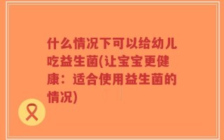 什么情况下可以给幼儿吃益生菌(让宝宝更健康：适合使用益生菌的情况)