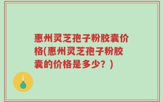 惠州灵芝孢子粉胶囊价格(惠州灵芝孢子粉胶囊的价格是多少？)