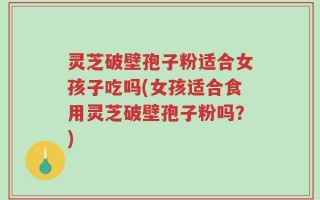 灵芝破壁孢子粉适合女孩子吃吗(女孩适合食用灵芝破壁孢子粉吗？)