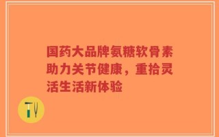 国药大品牌氨糖软骨素助力关节健康，重拾灵活生活新体验