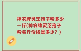 神农牌灵芝孢子粉多少一斤(神农牌灵芝孢子粉每斤价格是多少？)