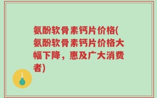 氨酚软骨素钙片价格(氨酚软骨素钙片价格大幅下降，惠及广大消费者)