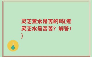 灵芝煮水是苦的吗(煮灵芝水是否苦？解答！)