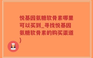 悦基因氨糖软骨素哪里可以买到_寻找悦基因氨糖软骨素的购买渠道)