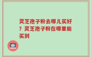 灵芝孢子粉去哪儿买好？灵芝孢子粉在哪里能买到