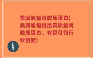 美国旭福骨胶原蛋白(美国旭福推出高质量骨胶原蛋白，有望引领行业创新)