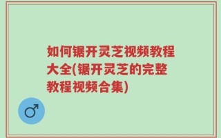如何锯开灵芝视频教程大全(锯开灵芝的完整教程视频合集)