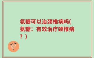 氨糖可以治颈椎病吗(氨糖：有效治疗颈椎病？)