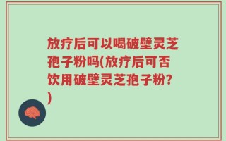 放疗后可以喝破壁灵芝孢子粉吗(放疗后可否饮用破壁灵芝孢子粉？)