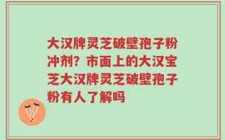 大汉牌灵芝破壁孢子粉冲剂？市面上的大汉宝芝大汉牌灵芝破壁孢子粉有人了解吗