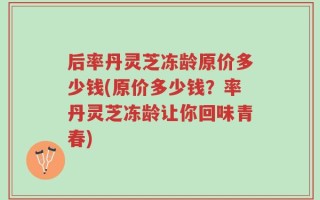 后率丹灵芝冻龄原价多少钱(原价多少钱？率丹灵芝冻龄让你回味青春)