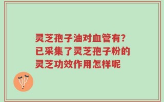 灵芝孢子油对血管有？已采集了灵芝孢子粉的灵芝功效作用怎样呢