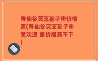 寿仙谷灵芝孢子粉价格高(寿仙谷灵芝孢子粉受欢迎 售价居高不下)