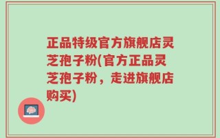 正品特级官方旗舰店灵芝孢子粉(官方正品灵芝孢子粉，走进旗舰店购买)