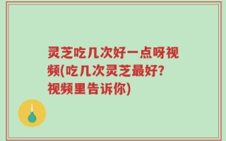 灵芝吃几次好一点呀视频(吃几次灵芝最好？视频里告诉你)