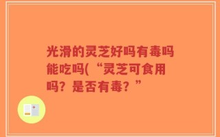 光滑的灵芝好吗有毒吗能吃吗(“灵芝可食用吗？是否有毒？”