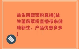 益生菌蔬菜粉直播(益生菌蔬菜粉直播带来健康新生，产品优惠多多)