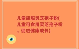 儿童能服灵芝孢子粉(儿童可食用灵芝孢子粉，促进健康成长)