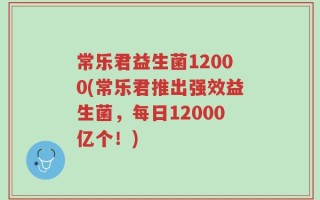 常乐君益生菌12000(常乐君推出强效益生菌，每日12000亿个！)