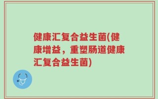 健康汇复合益生菌(健康增益，重塑肠道健康汇复合益生菌)