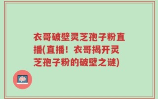 衣哥破壁灵芝孢子粉直播(直播！衣哥揭开灵芝孢子粉的破壁之谜)