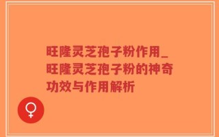 旺隆灵芝孢子粉作用_旺隆灵芝孢子粉的神奇功效与作用解析