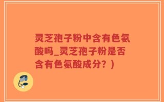 灵芝孢子粉中含有色氨酸吗_灵芝孢子粉是否含有色氨酸成分？)