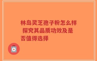 林岛灵芝孢子粉怎么样 探究其品质功效及是否值得选择