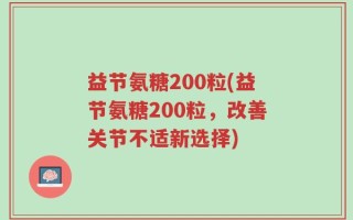 益节氨糖200粒(益节氨糖200粒，改善关节不适新选择)