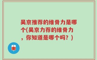 吴京推荐的维骨力是哪个(吴京力荐的维骨力，你知道是哪个吗？)