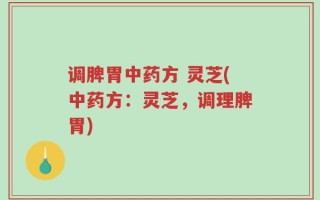 调脾胃中药方 灵芝(中药方：灵芝，调理脾胃)