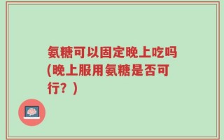 氨糖可以固定晚上吃吗(晚上服用氨糖是否可行？)
