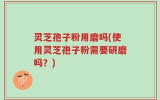 灵芝孢子粉用磨吗(使用灵芝孢子粉需要研磨吗？)