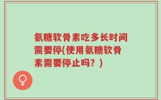 氨糖软骨素吃多长时间需要停(使用氨糖软骨素需要停止吗？)