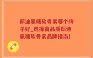 郎迪氨糖软骨素哪个牌子好_选择高品质郎迪氨糖软骨素品牌指南)