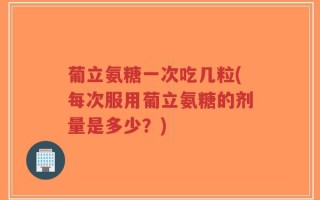 葡立氨糖一次吃几粒(每次服用葡立氨糖的剂量是多少？)