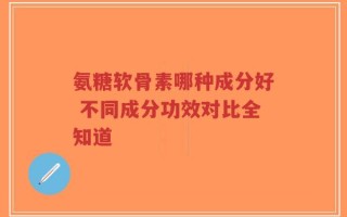 氨糖软骨素哪种成分好 不同成分功效对比全知道