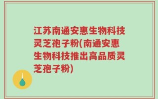江苏南通安惠生物科技灵芝孢子粉(南通安惠生物科技推出高品质灵芝孢子粉)