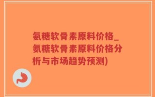 氨糖软骨素原料价格_氨糖软骨素原料价格分析与市场趋势预测)