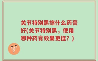 关节特别黑擦什么药膏好(关节特别黑，使用哪种药膏效果更佳？)