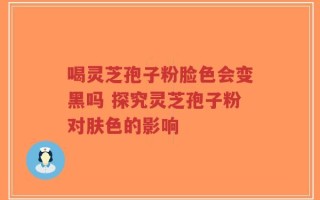 喝灵芝孢子粉脸色会变黑吗 探究灵芝孢子粉对肤色的影响