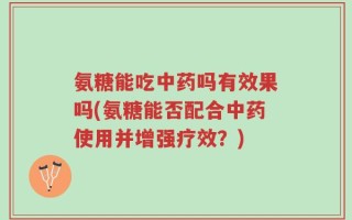 氨糖能吃中药吗有效果吗(氨糖能否配合中药使用并增强疗效？)