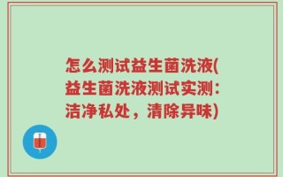 怎么测试益生菌洗液(益生菌洗液测试实测：洁净私处，清除异味)