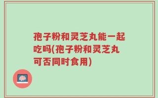 孢子粉和灵芝丸能一起吃吗(孢子粉和灵芝丸可否同时食用)