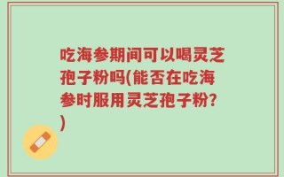 吃海参期间可以喝灵芝孢子粉吗(能否在吃海参时服用灵芝孢子粉？)