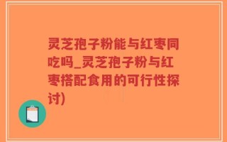 灵芝孢子粉能与红枣同吃吗_灵芝孢子粉与红枣搭配食用的可行性探讨)