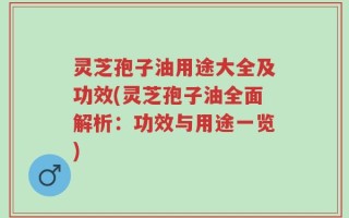 灵芝孢子油用途大全及功效(灵芝孢子油全面解析：功效与用途一览)